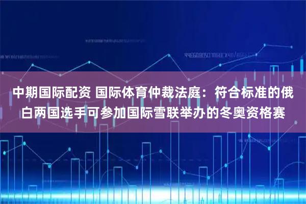 中期国际配资 国际体育仲裁法庭：符合标准的俄白两国选手可参加国际雪联举办的冬奥资格赛