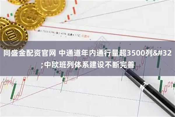 同盛金配资官网 中通道年内通行量超3500列 中欧班列体系建设不断完善
