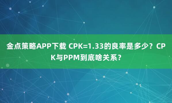 金点策略APP下载 CPK=1.33的良率是多少？CPK与PPM到底啥关系？