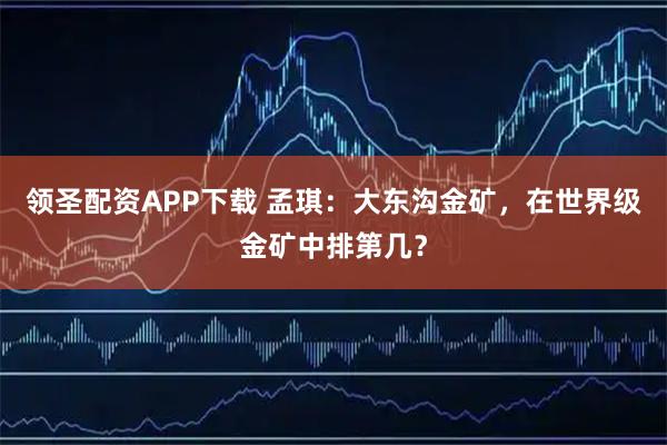 领圣配资APP下载 孟琪：大东沟金矿，在世界级金矿中排第几？