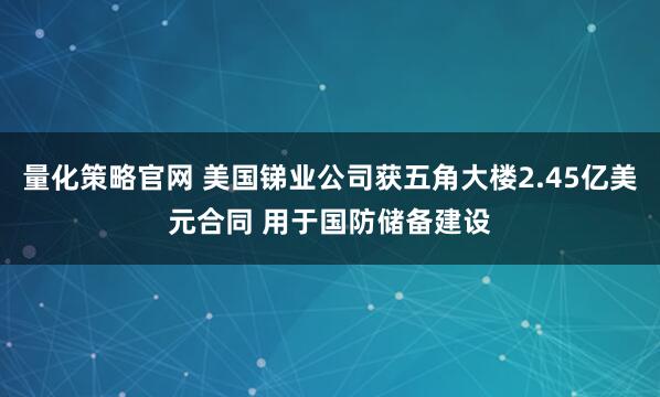 量化策略官网 美国锑业公司获五角大楼2.45亿美元合同 用于国防储备建设