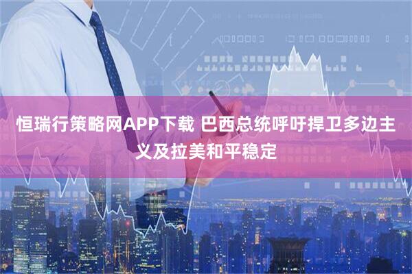 恒瑞行策略网APP下载 巴西总统呼吁捍卫多边主义及拉美和平稳定