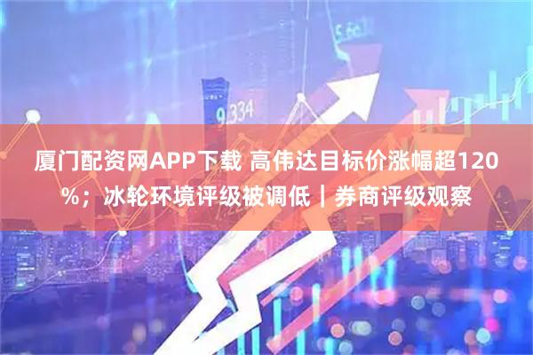 厦门配资网APP下载 高伟达目标价涨幅超120%；冰轮环境评级被调低｜券商评级观察