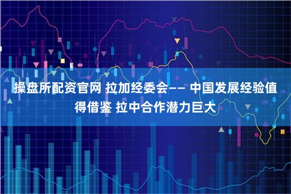 操盘所配资官网 拉加经委会—— 中国发展经验值得借鉴 拉中合作潜力巨大