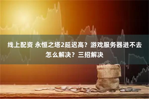 线上配资 永恒之塔2延迟高？游戏服务器进不去怎么解决？三招解决