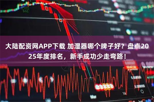大陆配资网APP下载 加湿器哪个牌子好？盘点2025年度排名，新手成功少走弯路！