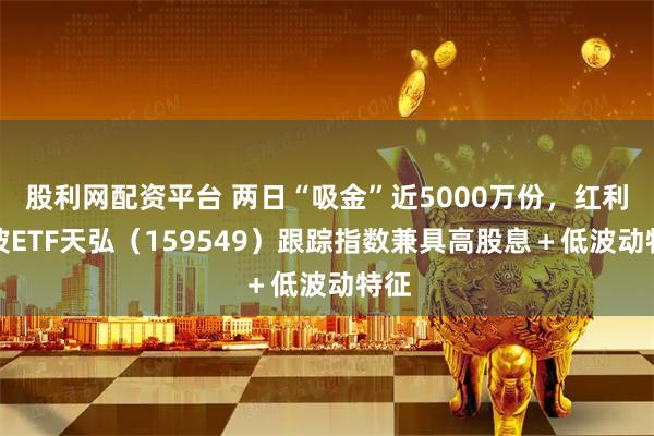 股利网配资平台 两日“吸金”近5000万份，红利低波ETF天弘（159549）跟踪指数兼具高股息＋低波动特征