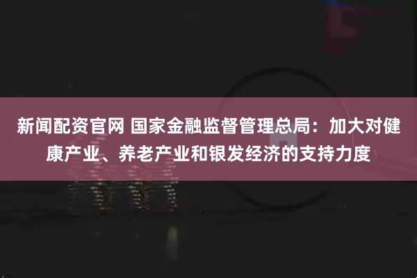 新闻配资官网 国家金融监督管理总局：加大对健康产业、养老产业和银发经济的支持力度