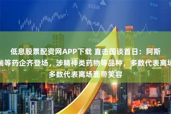 低息股票配资网APP下载 直击国谈首日：阿斯利康、恒瑞等药企齐登场，涉精神类药物等品种，多数代表离场面带笑容