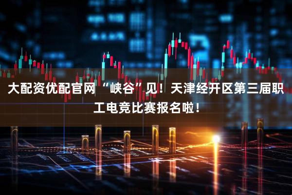 大配资优配官网 “峡谷”见！天津经开区第三届职工电竞比赛报名啦！