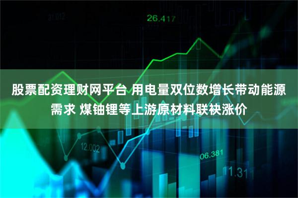 股票配资理财网平台 用电量双位数增长带动能源需求 煤铀锂等上游原材料联袂涨价