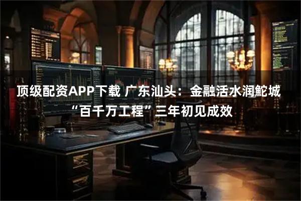 顶级配资APP下载 广东汕头：金融活水润鮀城 “百千万工程”三年初见成效
