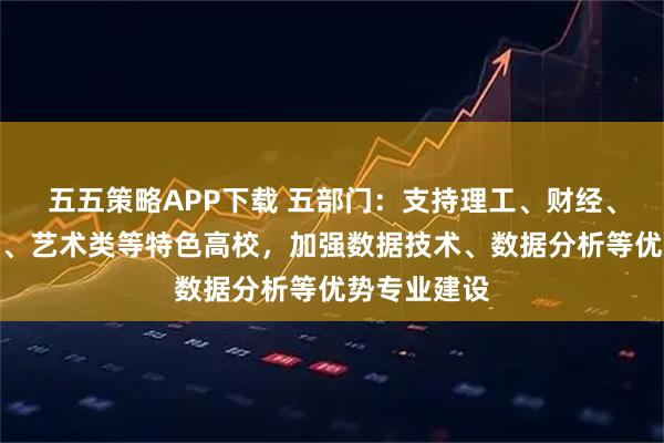 五五策略APP下载 五部门：支持理工、财经、政法、传媒、艺术类等特色高校，加强数据技术、数据分析等优势专业建设