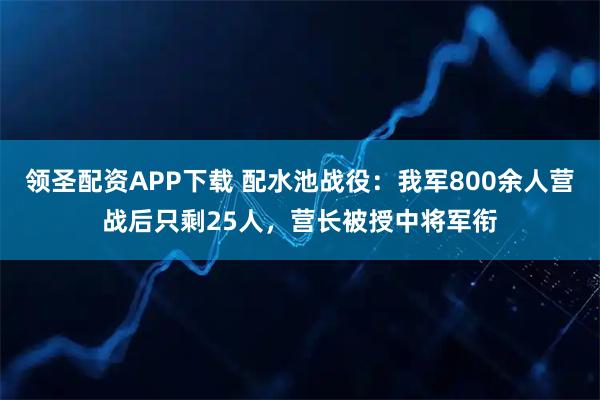 领圣配资APP下载 配水池战役：我军800余人营战后只剩25人，营长被授中将军衔