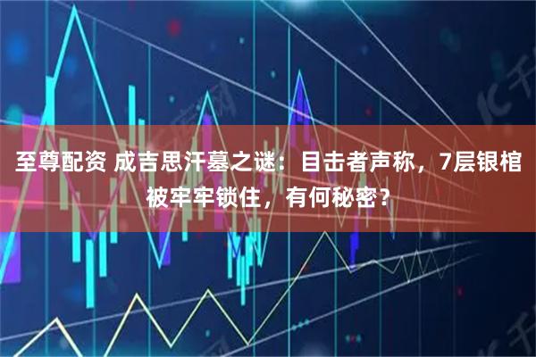 至尊配资 成吉思汗墓之谜：目击者声称，7层银棺被牢牢锁住，有何秘密？