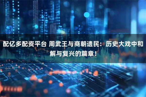 配亿多配资平台 周武王与商朝遗民：历史大戏中和解与复兴的篇章！