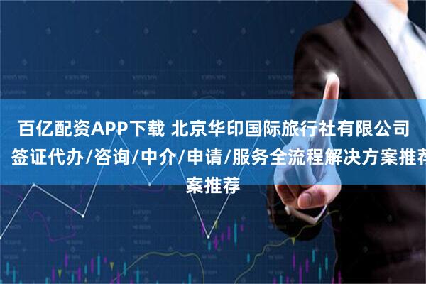 百亿配资APP下载 北京华印国际旅行社有限公司：签证代办/咨询/中介/申请/服务全流程解决方案推荐