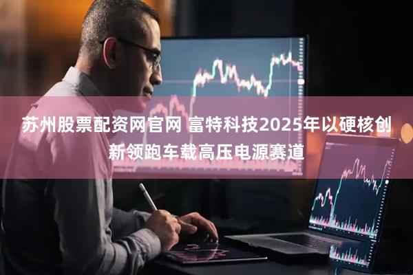 苏州股票配资网官网 富特科技2025年以硬核创新领跑车载高压电源赛道