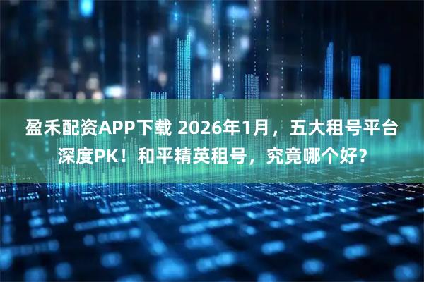 盈禾配资APP下载 2026年1月，五大租号平台深度PK！和平精英租号，究竟哪个好？