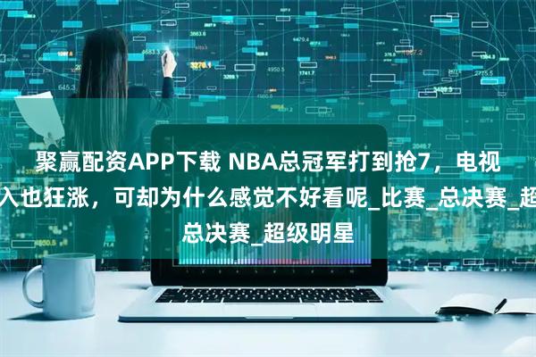 聚赢配资APP下载 NBA总冠军打到抢7，电视转播收入也狂涨，可却为什么感觉不好看呢_比赛_总决赛_超级明星