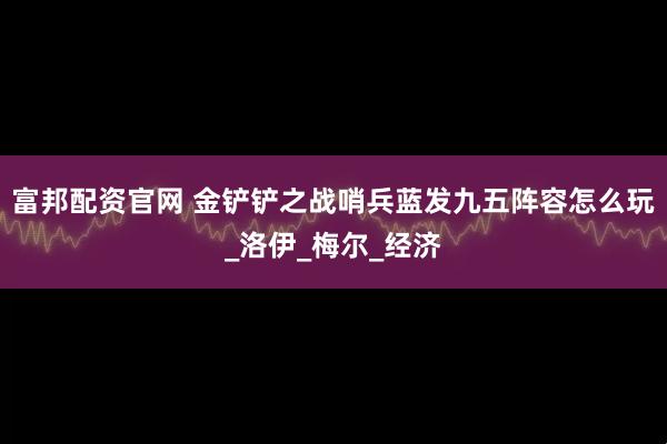富邦配资官网 金铲铲之战哨兵蓝发九五阵容怎么玩_洛伊_梅尔_经济