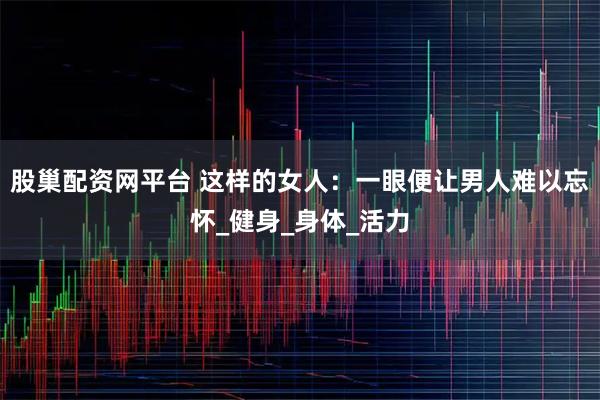 股巢配资网平台 这样的女人：一眼便让男人难以忘怀_健身_身体_活力