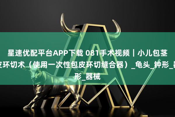 星速优配平台APP下载 081手术视频｜小儿包茎包皮环切术（使用一次性包皮环切缝合器）_龟头_钟形_器械