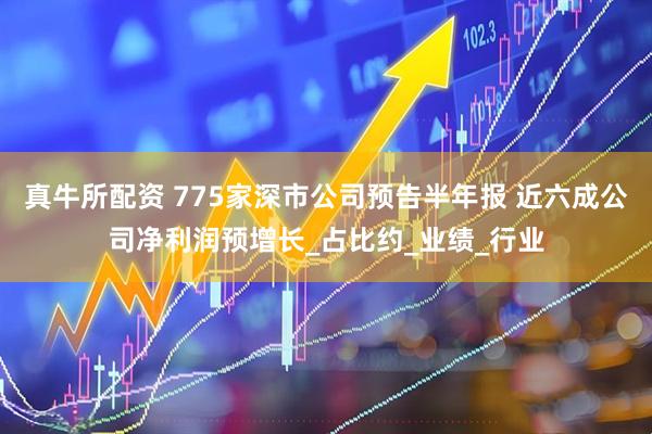 真牛所配资 775家深市公司预告半年报 近六成公司净利润预增长_占比约_业绩_行业