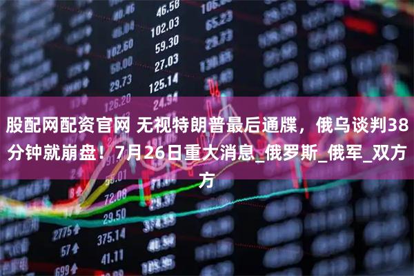 股配网配资官网 无视特朗普最后通牒，俄乌谈判38分钟就崩盘！7月26日重大消息_俄罗斯_俄军_双方
