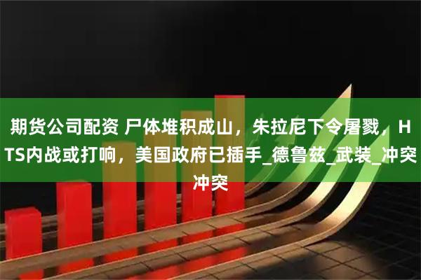 期货公司配资 尸体堆积成山，朱拉尼下令屠戮，HTS内战或打响，美国政府已插手_德鲁兹_武装_冲突