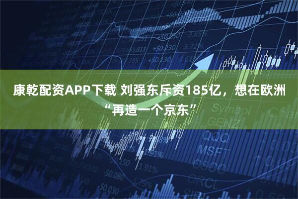 康乾配资APP下载 刘强东斥资185亿，想在欧洲“再造一个京东”
