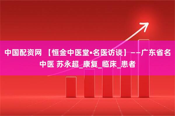 中国配资网 【恒金中医堂•名医访谈】——广东省名中医 苏永超_康复_临床_患者