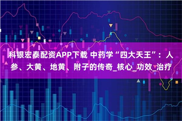 科银宏泰配资APP下载 中药学“四大天王”：人参、大黄、地黄、附子的传奇_核心_功效_治疗