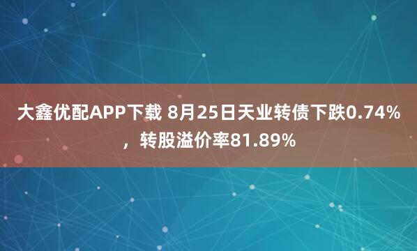 大鑫优配APP下载 8月25日天业转债下跌0.74%，转股溢价率81.89%