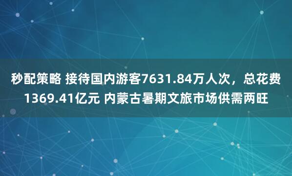 秒配策略 接待国内游客7631.84万人次，总花费1369.41亿元 内蒙古暑期文旅市场供需两旺