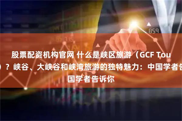 股票配资机构官网 什么是峡区旅游（GCF Tourism）？峡谷、大峡谷和峡湾旅游的独特魅力：中国学者告诉你