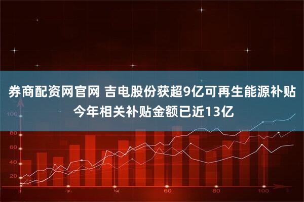 券商配资网官网 吉电股份获超9亿可再生能源补贴 今年相关补贴金额已近13亿