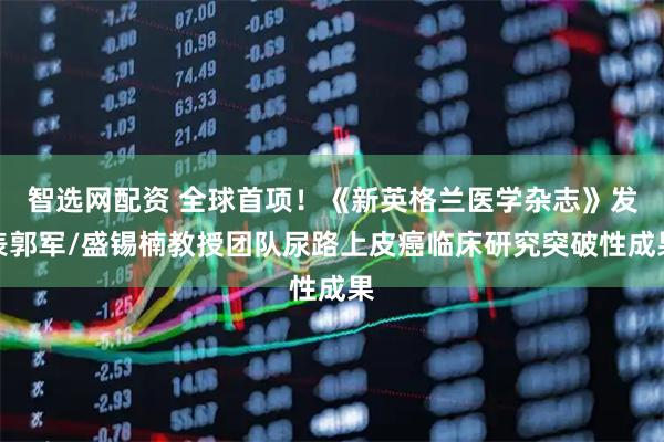 智选网配资 全球首项！《新英格兰医学杂志》发表郭军/盛锡楠教授团队尿路上皮癌临床研究突破性成果