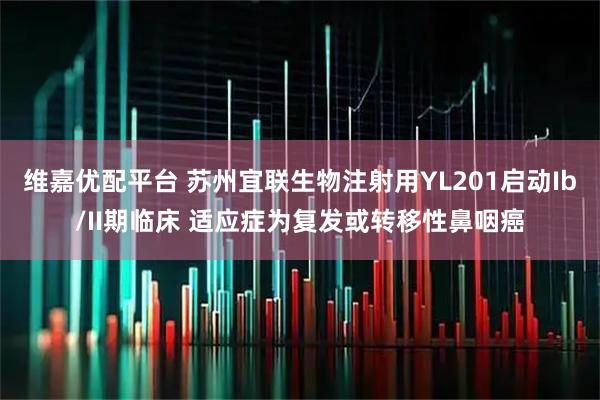 维嘉优配平台 苏州宜联生物注射用YL201启动Ib/II期临床 适应症为复发或转移性鼻咽癌